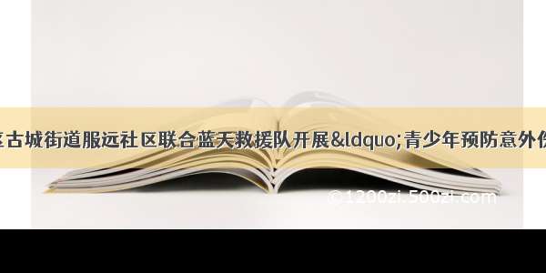 网络公益丨山海关区古城街道服远社区联合蓝天救援队开展“青少年预防意外伤害”知识讲