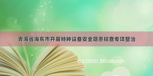 青海省海东市开展特种设备安全隐患排查专项整治