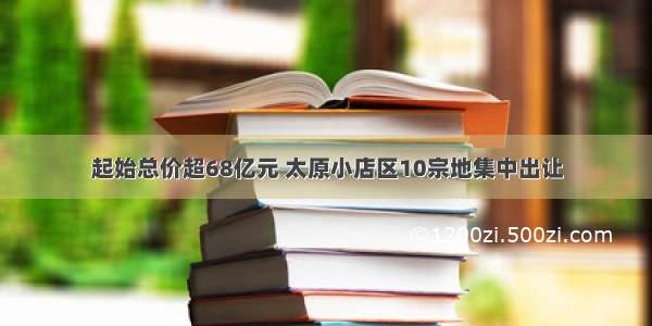 起始总价超68亿元 太原小店区10宗地集中出让