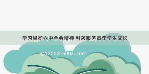 学习贯彻六中全会精神 引领服务青年学生成长