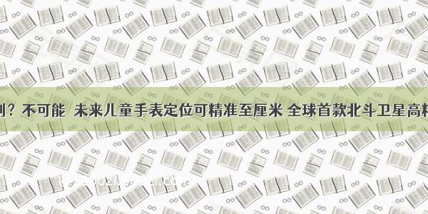 孩子找不到？不可能  未来儿童手表定位可精准至厘米 全球首款北斗卫星高精度定位芯