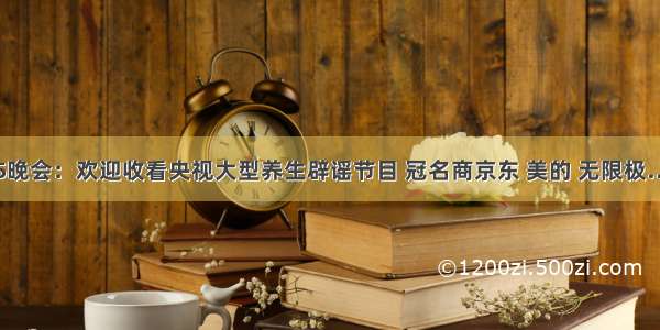 315晚会：欢迎收看央视大型养生辟谣节目 冠名商京东 美的 无限极……