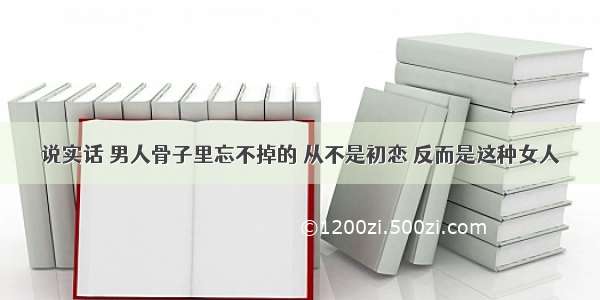 说实话 男人骨子里忘不掉的 从不是初恋 反而是这种女人