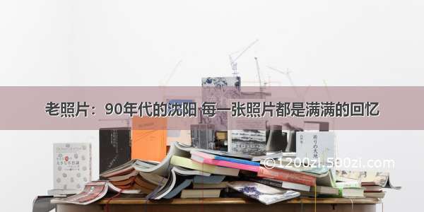 老照片：90年代的沈阳 每一张照片都是满满的回忆