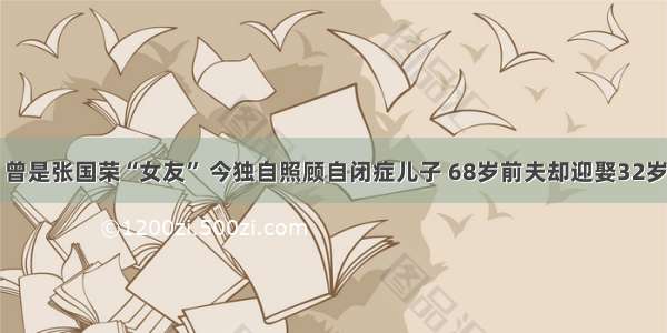 曾是张国荣“女友” 今独自照顾自闭症儿子 68岁前夫却迎娶32岁