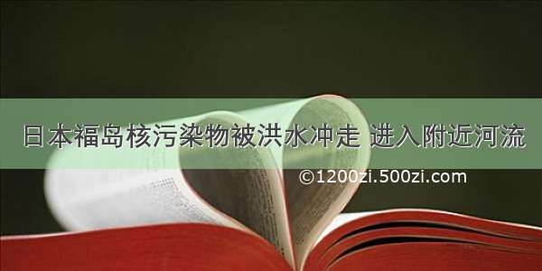 日本福岛核污染物被洪水冲走 进入附近河流