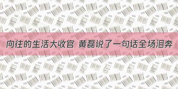 向往的生活大收官 黄磊说了一句话全场泪奔