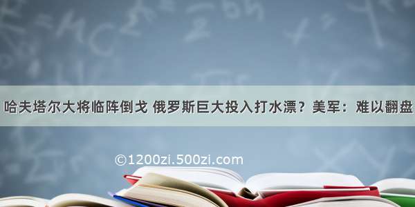 哈夫塔尔大将临阵倒戈 俄罗斯巨大投入打水漂？美军：难以翻盘