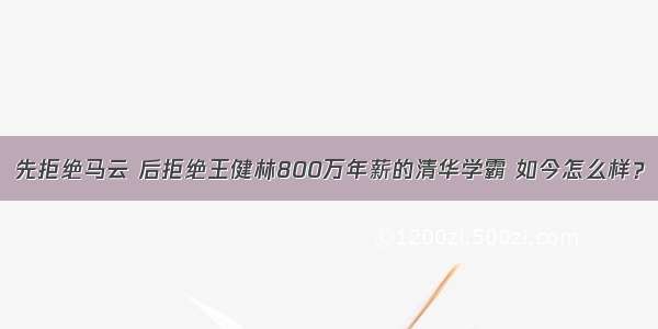 先拒绝马云 后拒绝王健林800万年薪的清华学霸 如今怎么样？