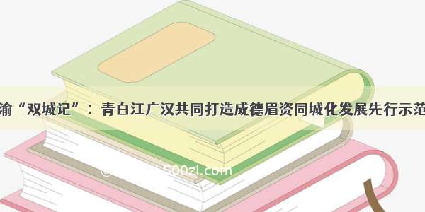 成渝“双城记”：青白江广汉共同打造成德眉资同城化发展先行示范区