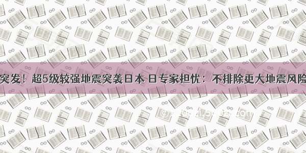 突发！超5级较强地震突袭日本 日专家担忧：不排除更大地震风险
