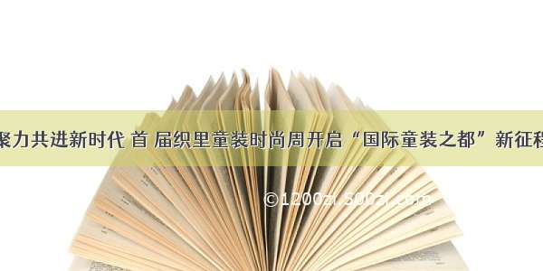 聚力共进新时代 首 届织里童装时尚周开启“国际童装之都”新征程