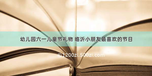 幼儿园六一儿童节礼物 临沂小朋友最喜欢的节日