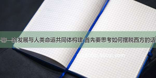 推动一带一路发展与人类命运共同体构建 首先要思考如何摆脱西方的话语殖民