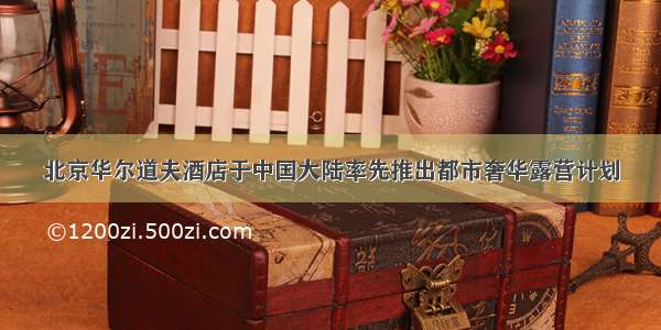 北京华尔道夫酒店于中国大陆率先推出都市奢华露营计划