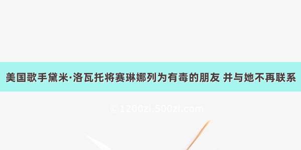 美国歌手黛米·洛瓦托将赛琳娜列为有毒的朋友 并与她不再联系