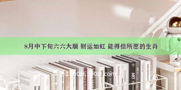 8月中下旬六六大顺 财运如虹 能得偿所愿的生肖