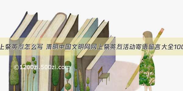 网上祭英烈怎么写 清明中国文明网网上祭英烈活动寄语留言大全100字