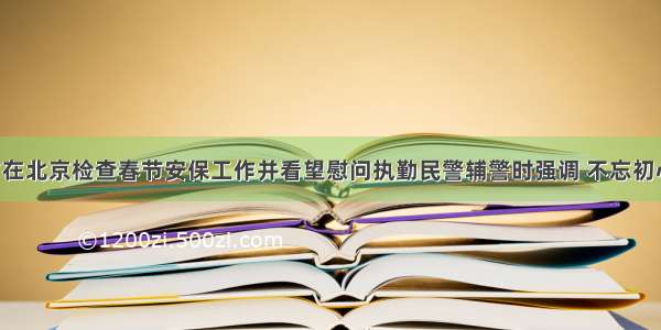 赵克志除夕在北京检查春节安保工作并看望慰问执勤民警辅警时强调 不忘初心牢记使命 