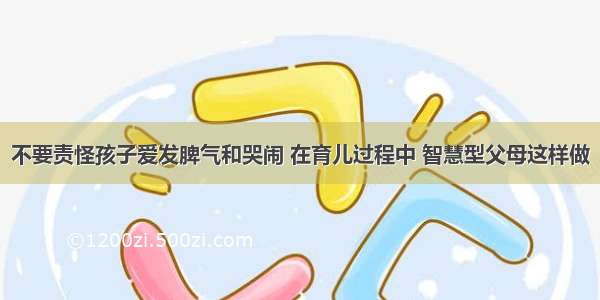 不要责怪孩子爱发脾气和哭闹 在育儿过程中 智慧型父母这样做