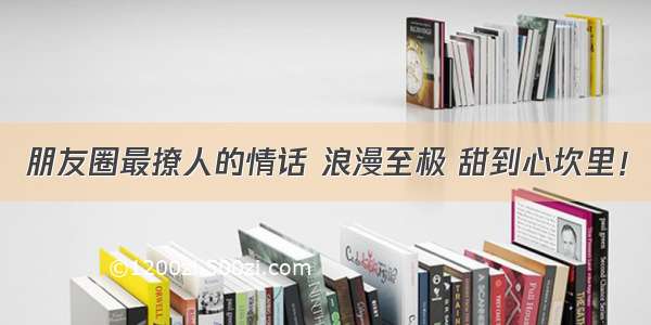 朋友圈最撩人的情话 浪漫至极 甜到心坎里！