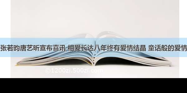 张若昀唐艺昕宣布喜讯 相爱长达八年终有爱情结晶 童话般的爱情