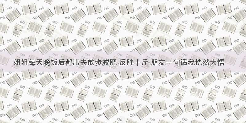 姐姐每天晚饭后都出去散步减肥 反胖十斤 朋友一句话我恍然大悟