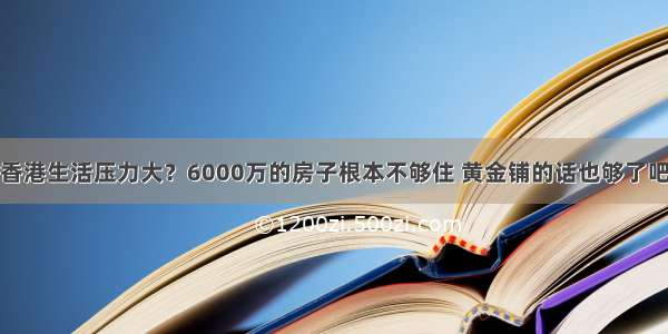 香港生活压力大？6000万的房子根本不够住 黄金铺的话也够了吧