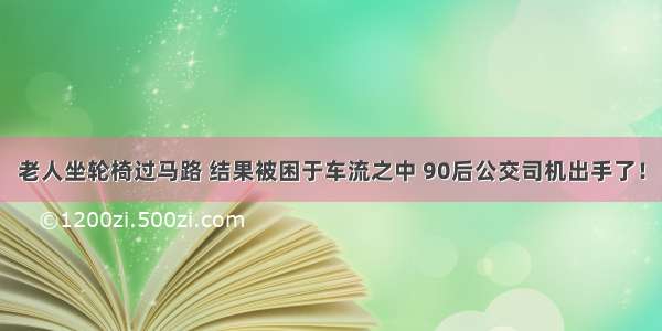 老人坐轮椅过马路 结果被困于车流之中 90后公交司机出手了！