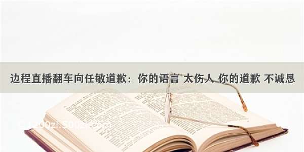 边程直播翻车向任敏道歉：你的语言 太伤人 你的道歉 不诚恳