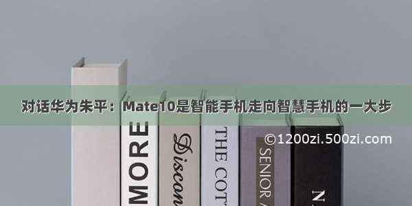 对话华为朱平：Mate10是智能手机走向智慧手机的一大步