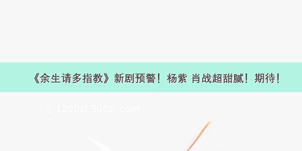 《余生请多指教》新剧预警！杨紫 肖战超甜腻！期待！