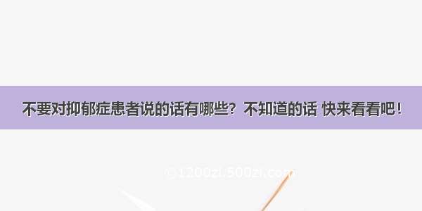 不要对抑郁症患者说的话有哪些？不知道的话 快来看看吧！