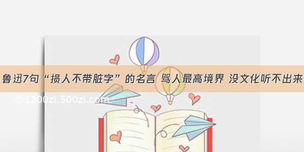 鲁迅7句“损人不带脏字”的名言 骂人最高境界 没文化听不出来