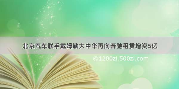 北京汽车联手戴姆勒大中华再向奔驰租赁增资5亿