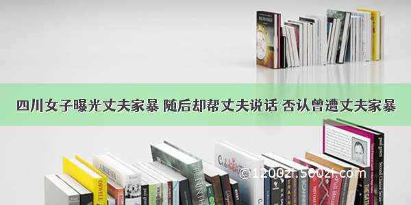 四川女子曝光丈夫家暴 随后却帮丈夫说话 否认曾遭丈夫家暴