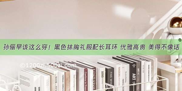 孙俪早该这么穿！黑色抹胸礼服配长耳环 优雅高贵 美得不像话