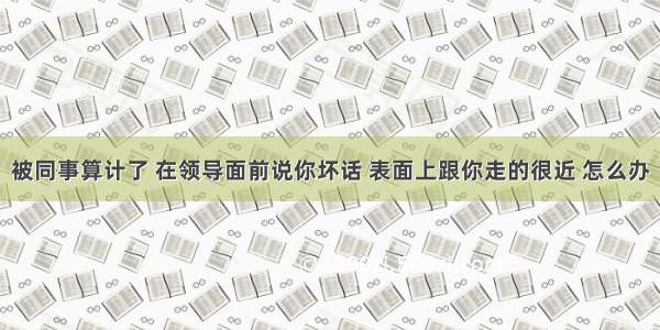 被同事算计了 在领导面前说你坏话 表面上跟你走的很近 怎么办