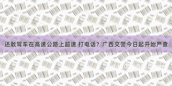 还敢驾车在高速公路上超速 打电话？广西交警今日起开始严查