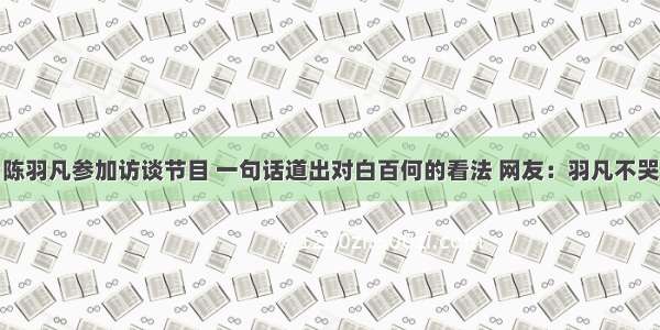 陈羽凡参加访谈节目 一句话道出对白百何的看法 网友：羽凡不哭