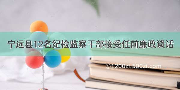 宁远县12名纪检监察干部接受任前廉政谈话