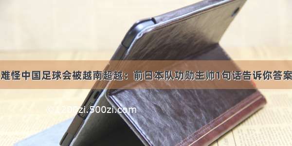 难怪中国足球会被越南超越：前日本队功勋主帅1句话告诉你答案