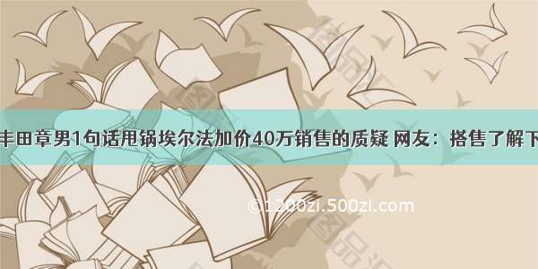 丰田章男1句话甩锅埃尔法加价40万销售的质疑 网友：搭售了解下