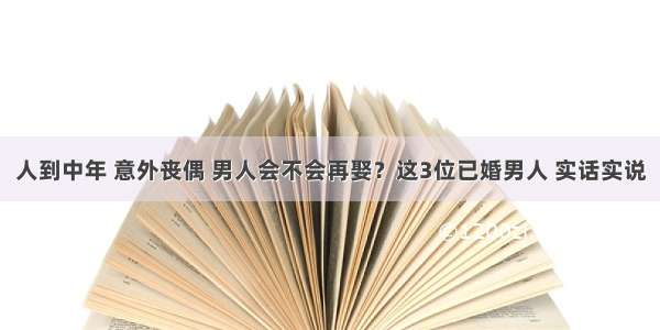 人到中年 意外丧偶 男人会不会再娶？这3位已婚男人 实话实说