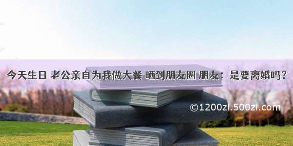 今天生日 老公亲自为我做大餐 晒到朋友圈 朋友：是要离婚吗？