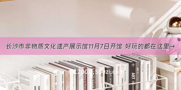 长沙市非物质文化遗产展示馆11月7日开馆 好玩的都在这里→