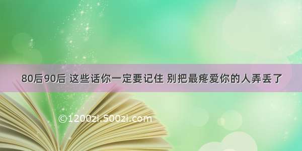 80后90后 这些话你一定要记住 别把最疼爱你的人弄丢了