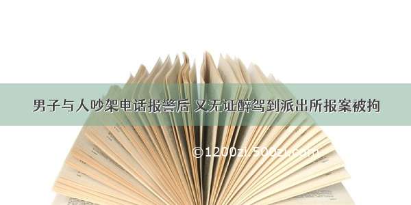 男子与人吵架电话报警后 又无证醉驾到派出所报案被拘