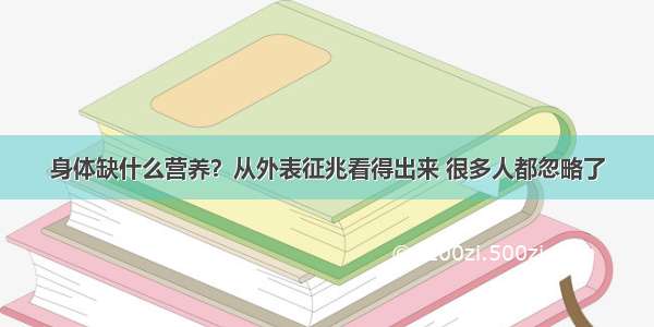 身体缺什么营养？从外表征兆看得出来 很多人都忽略了