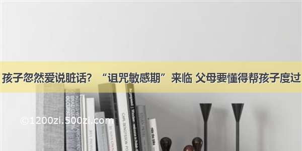 孩子忽然爱说脏话？“诅咒敏感期”来临 父母要懂得帮孩子度过